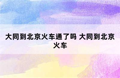 大同到北京火车通了吗 大同到北京火车